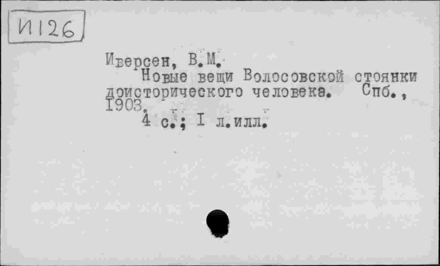 ﻿Иверсен, В. М.
"Новые вещи ВоЛОСОВСКОЙ стоянки доисторического человека. Спб.,
4 с.; I л.илл.